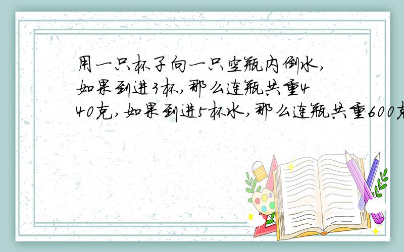 用一只杯子向一只空瓶内倒水,如果到进3杯,那么连瓶共重440克,如果到进5杯水,那么连瓶共重600克.1杯水和1只空瓶各种多少克?