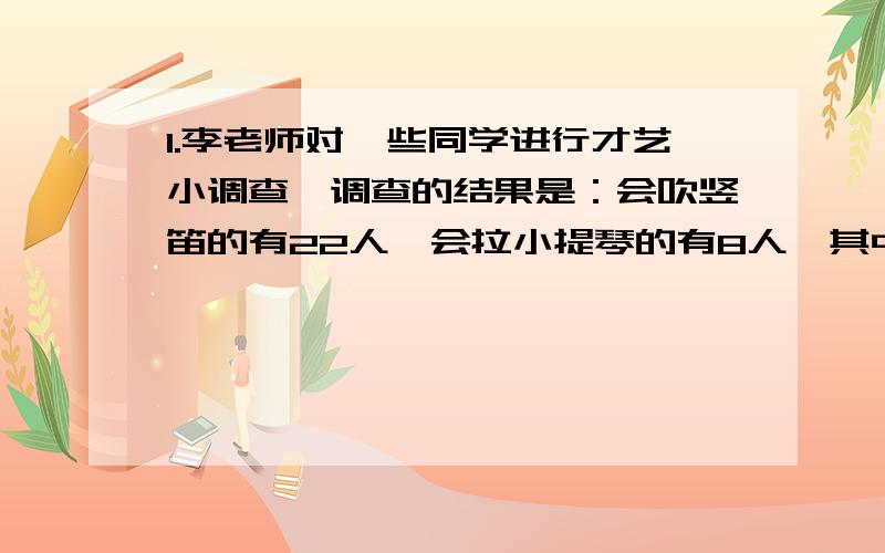 1.李老师对一些同学进行才艺小调查,调查的结果是：会吹竖笛的有22人,会拉小提琴的有8人,其中即会吹竖笛,又会拉小提琴的人有4人.被调查的同学至少会其中一种乐器.李老师调查了多少名同