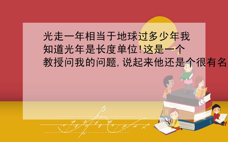 光走一年相当于地球过多少年我知道光年是长度单位!这是一个教授问我的问题,说起来他还是个很有名的教授.如果这个问题有问题的话,请你们按你们的理解来解释.