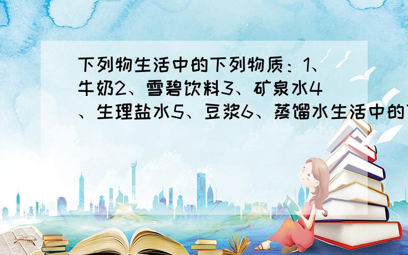 下列物生活中的下列物质：1、牛奶2、雪碧饮料3、矿泉水4、生理盐水5、豆浆6、蒸馏水生活中的下列物质：1、牛奶2、雪碧饮料3、矿泉水4、生理盐水5、豆浆6、碘酒7、蒸馏水、8冰块.其中属