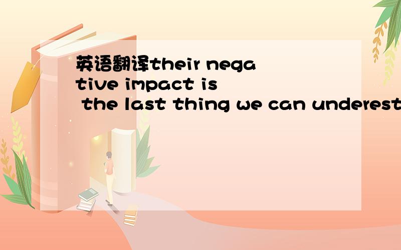 英语翻译their negative impact is the last thing we can underestimate.主要是其中the last thing we can ...该怎么翻译