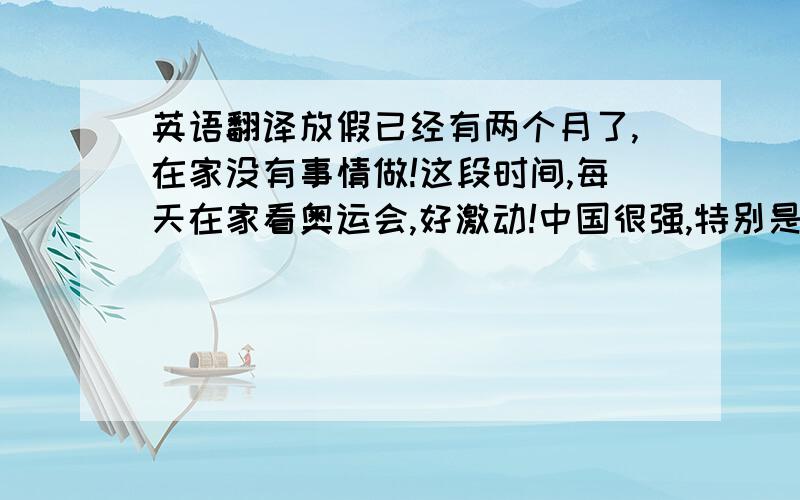 英语翻译放假已经有两个月了,在家没有事情做!这段时间,每天在家看奥运会,好激动!中国很强,特别是跳水和举重!其他的实在没什么可说的了