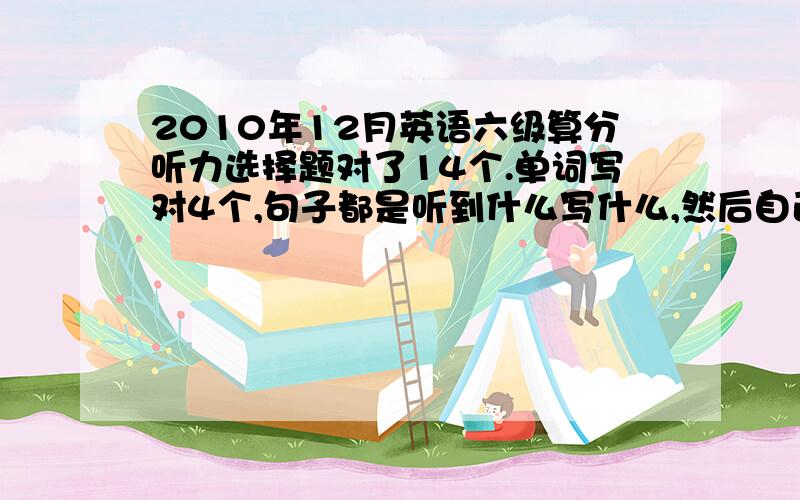 2010年12月英语六级算分听力选择题对了14个.单词写对4个,句子都是听到什么写什么,然后自己补全,不知道应该算几分 快速对9个,仔细阅读前面一段对3个,后面2段对5个.完型对12个.翻译都跟答案