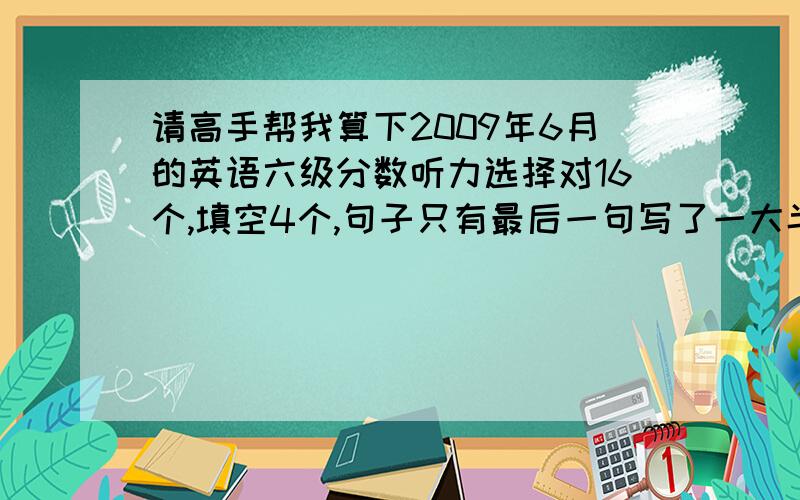 请高手帮我算下2009年6月的英语六级分数听力选择对16个,填空4个,句子只有最后一句写了一大半还差几个单词就是完整的一句,前面两个句子算没写,快速对6个,问答4个,深度阅读7个,完型15个,翻