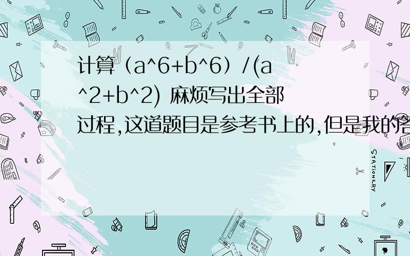 计算（a^6+b^6）/(a^2+b^2) 麻烦写出全部过程,这道题目是参考书上的,但是我的答案和书上的不同,也无法算出书上的答案.因为是在暑假自学,所以无法确定自己的答案是不是正确的,