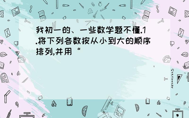 我初一的、一些数学题不懂.1.将下列各数按从小到大的顺序排列,并用“