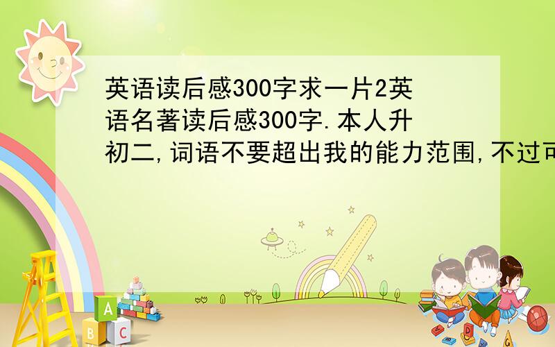 英语读后感300字求一片2英语名著读后感300字.本人升初二,词语不要超出我的能力范围,不过可以比其它升初二的人水平好一点,用几个复杂点的句型,我只作参考.好的话我一定+分!