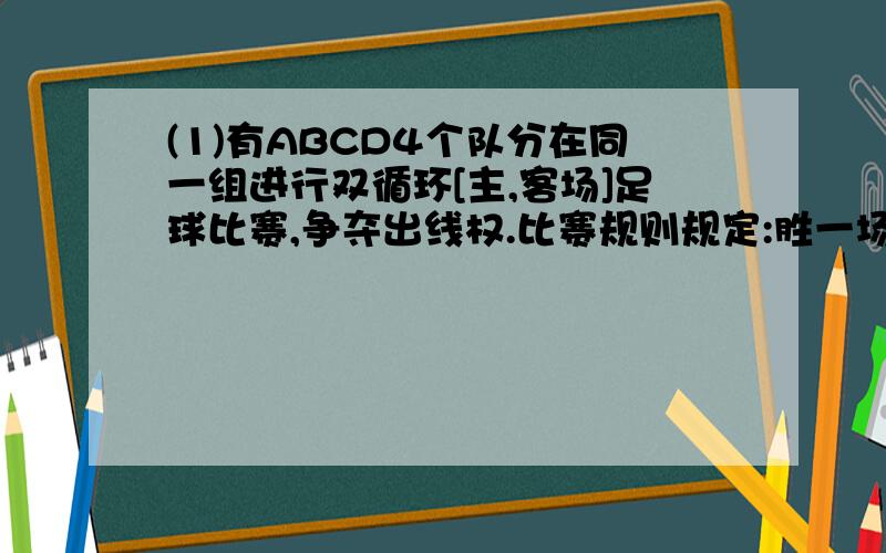 (1)有ABCD4个队分在同一组进行双循环[主,客场]足球比赛,争夺出线权.比赛规则规定:胜一场得4分,平一场得1分,负一场得0分.小组中名次在前两个队出线.1.如果各队积分总和为N分,试求N的取值范