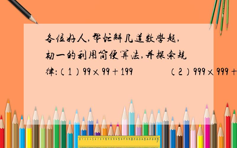 各位好人,帮忙解几道数学题,初一的利用简便算法,并探索规律：（1）99×99+199             （2）999×999+1999（3）99…9（100个9）×99…9（100个9）+199…9（100个9）（4）99…9（2500个9）×99…9（2500个9