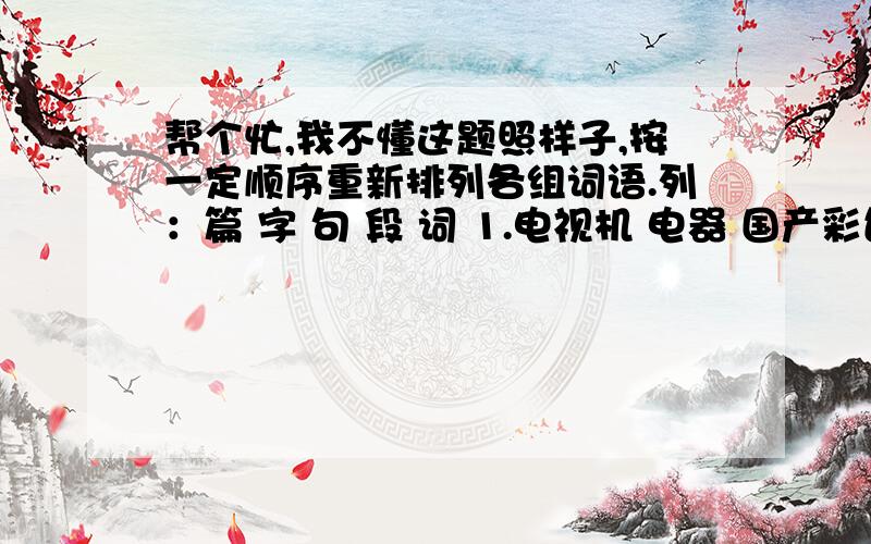 帮个忙,我不懂这题照样子,按一定顺序重新排列各组词语.列：篇 字 句 段 词 1.电视机 电器 国产彩色电视机 家用电器 彩色电视机 字 词 句 段 篇 ———————————————————