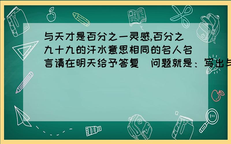 与天才是百分之一灵感,百分之九十九的汗水意思相同的名人名言请在明天给予答复．问题就是：写出与”天才是百分之一灵感,百分之九十九的汗水”意思相同的名人名言第一位回答你回答