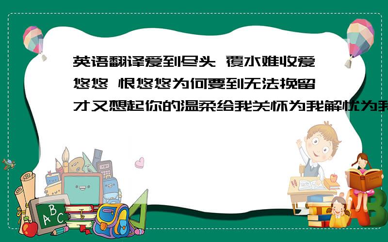 英语翻译爱到尽头 覆水难收爱悠悠 恨悠悠为何要到无法挽留才又想起你的温柔给我关怀为我解忧为我凭添许多愁在深夜无尽等候独自泪流 独自忍受多想说声我真的爱你你哭着说情缘已尽难