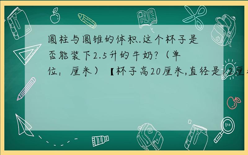 圆柱与圆锥的体积.这个杯子是否能装下2.5升的牛奶?（单位：厘米）【杯子高20厘米,直径是12厘米）把一根6分米的圆柱形钢材平均锯成5段,表面积增加了26.12平方分米,求原来这根钢材的体积.