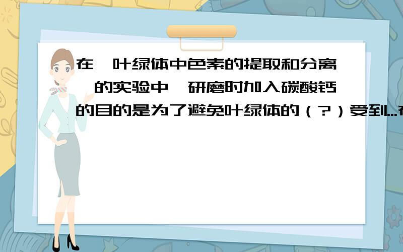 在《叶绿体中色素的提取和分离》的实验中,研磨时加入碳酸钙的目的是为了避免叶绿体的（?）受到...在《叶绿体中色素的提取和分离》的实验中,研磨时加入碳酸钙的目的是为了避免叶绿体