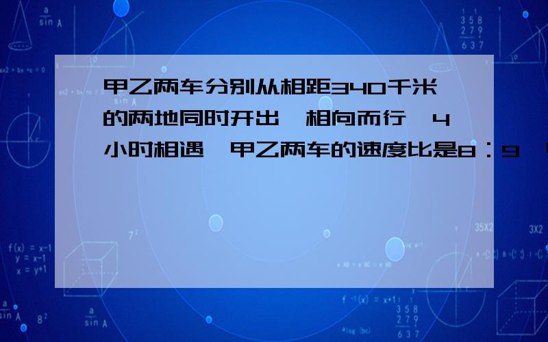 甲乙两车分别从相距340千米的两地同时开出,相向而行,4小时相遇,甲乙两车的速度比是8：9,甲乙两车每小时各行多少千米?