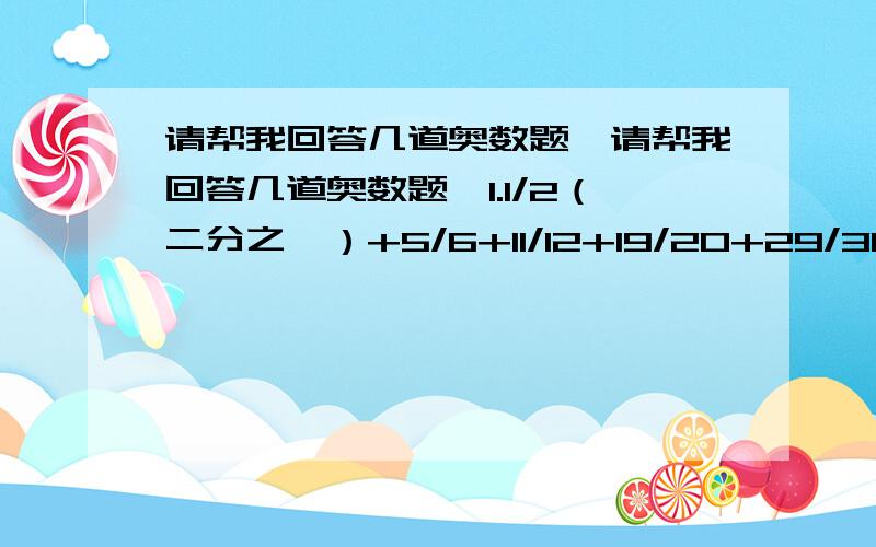 请帮我回答几道奥数题,请帮我回答几道奥数题,1.1/2（二分之一）+5/6+11/12+19/20+29/30+.+9701/9702+9899/99002.(1+2/5)*(1-2/5)*(1-2/7)*.*(1+2/2005)8(1-2/2005)3.1+1/2+(1/3+2/3)+.+(1/50+2/50+3/50+...+49/50)4.(1+1/2)*(1-1/2)*.*(1+1/9