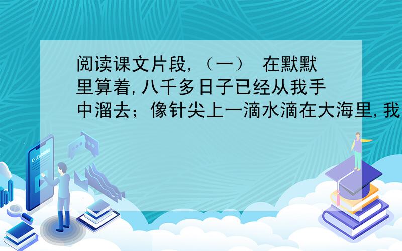 阅读课文片段,（一） 在默默里算着,八千多日子已经从我手中溜去；像针尖上一滴水滴在大海里,我的日子滴在时间的流里,没有声音,也没有影子.在这里作者运用了极新奇巧妙的比喻,想一想