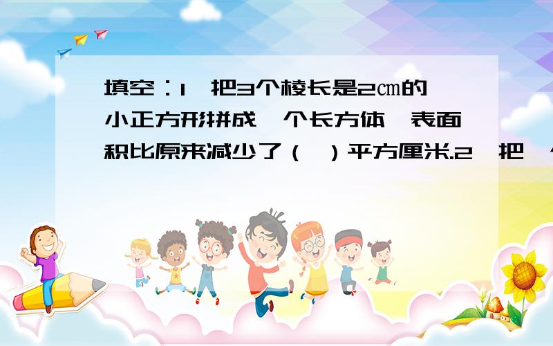 填空：1、把3个棱长是2㎝的小正方形拼成一个长方体,表面积比原来减少了（ ）平方厘米.2、把一个棱长是4㎝的正方体分成两个完全一样的长方体,这两个长方体的体积之和是（ ）立方厘米,