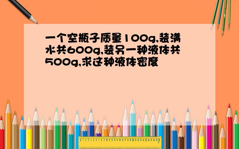 一个空瓶子质量100g,装满水共600g,装另一种液体共500g,求这种液体密度