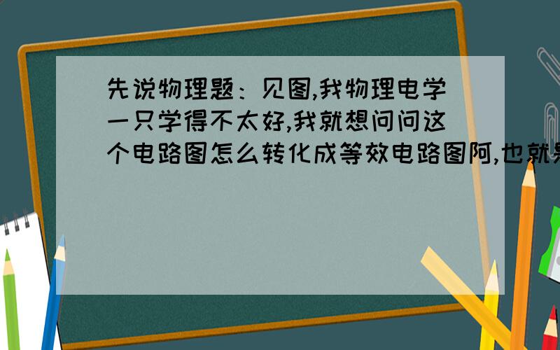 先说物理题：见图,我物理电学一只学得不太好,我就想问问这个电路图怎么转化成等效电路图阿,也就是怎么画?要说得详细一些.包括什么收缩导线,我一直不明白怎么收缩,收缩完以后电阻又如