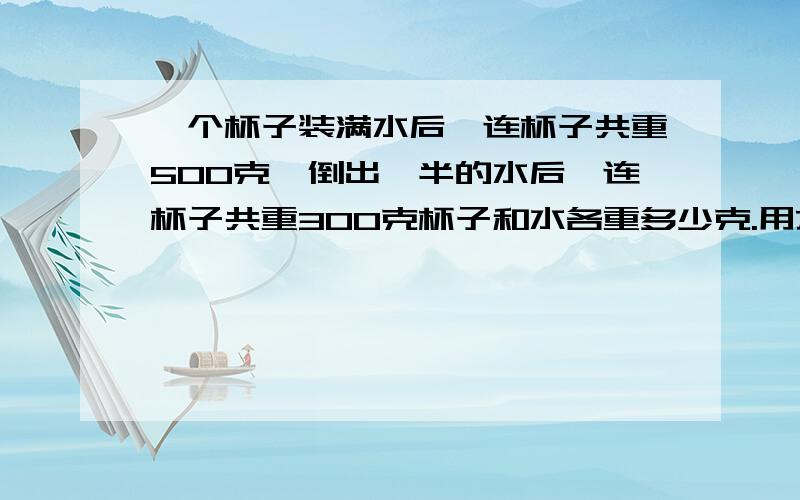 一个杯子装满水后,连杯子共重500克,倒出一半的水后,连杯子共重300克杯子和水各重多少克.用方程做