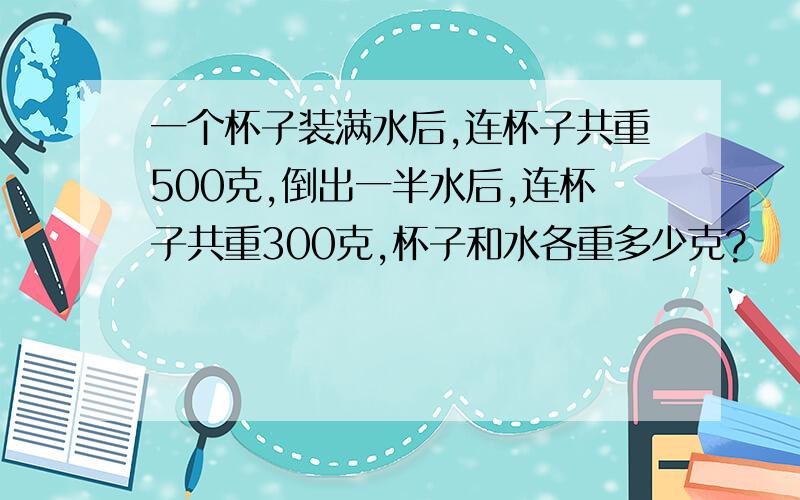 一个杯子装满水后,连杯子共重500克,倒出一半水后,连杯子共重300克,杯子和水各重多少克?