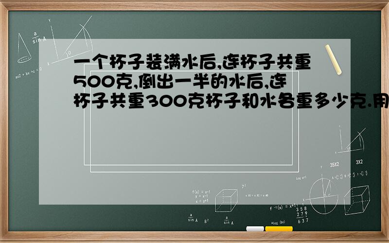 一个杯子装满水后,连杯子共重500克,倒出一半的水后,连杯子共重300克杯子和水各重多少克.用二元一次方程做