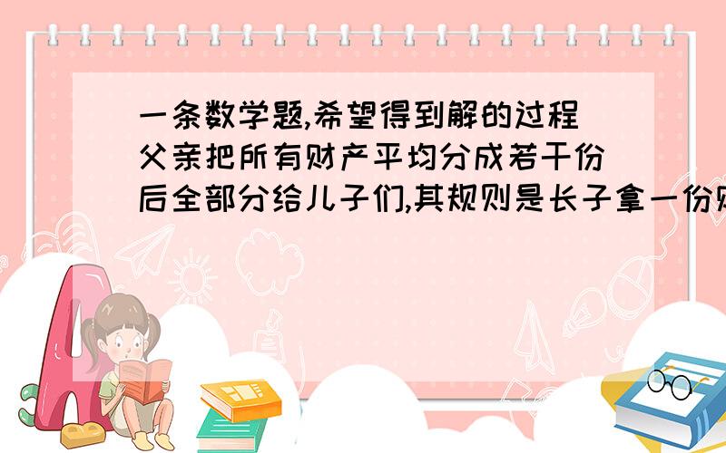 一条数学题,希望得到解的过程父亲把所有财产平均分成若干份后全部分给儿子们,其规则是长子拿一份财物和剩下的十分之一,次子拿两份财物和剩下的十分之一,三儿子拿三份财物和剩下的十