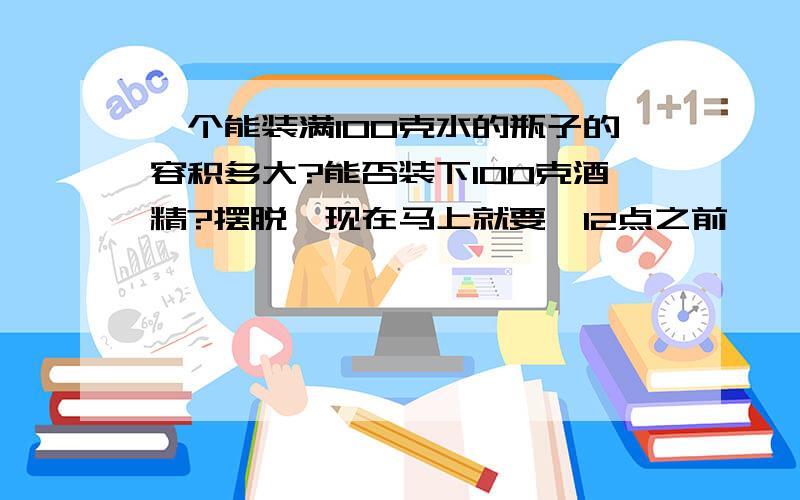 一个能装满100克水的瓶子的容积多大?能否装下100克酒精?摆脱,现在马上就要,12点之前,