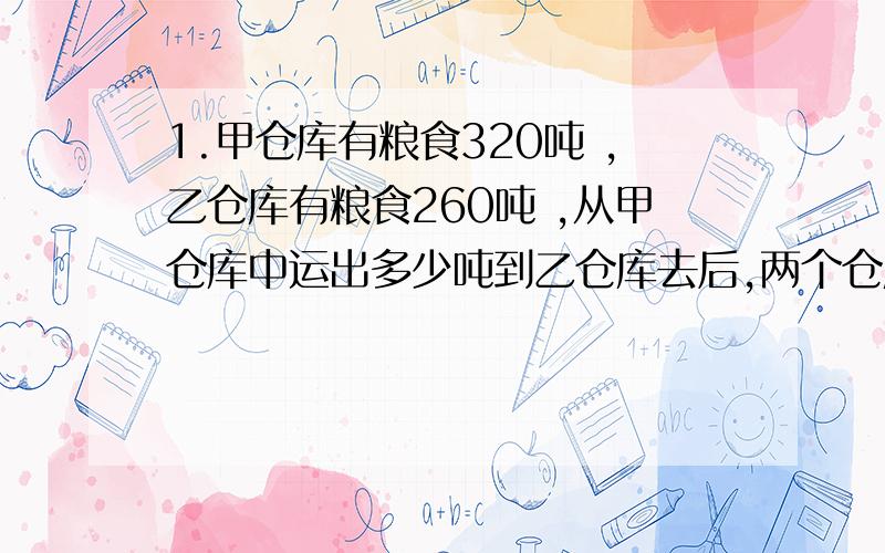 1.甲仓库有粮食320吨 ,乙仓库有粮食260吨 ,从甲仓库中运出多少吨到乙仓库去后,两个仓库里的粮食相等 2.一件工作,甲单独做要20小时完成,乙单独做要30小时完成,丙单独做要40小时完成 .现在3人