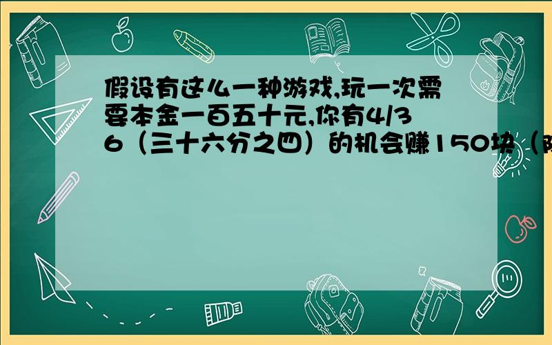 假设有这么一种游戏,玩一次需要本金一百五十元,你有4/36（三十六分之四）的机会赚150块（除去本金外）,6/36机会赚100,…但是也有10/36的机会不赔不赚,有12/36的机会赔50,…4/36的机会全部赔完,