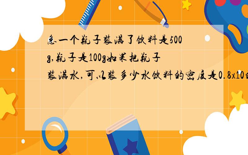 急一个瓶子装满了饮料是500g,瓶子是100g如果把瓶子装满水,可以装多少水饮料的密度是0.8x10的三次方kg/m3