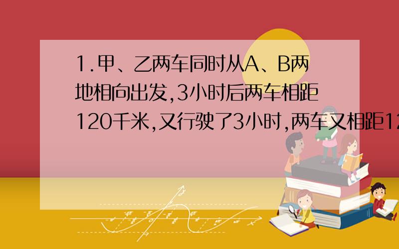 1.甲、乙两车同时从A、B两地相向出发,3小时后两车相距120千米,又行驶了3小时,两车又相距120千米,A、B两地相距多少千米?2.“梦幻小屋”礼品店运来300个水晶球,分别装在2个木箱和6个纸箱里.如