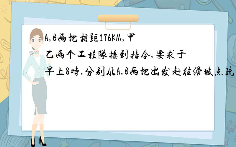 A,B两地相距176KM,甲乙两个工程队接到指令,要求于早上8时,分别从A,B两地出发赶往滑坡点疏通公路.10时,甲队赶到立即开始作业,半小时后乙队赶到,迅速和甲共同作业此时甲队已完成了工程量的1