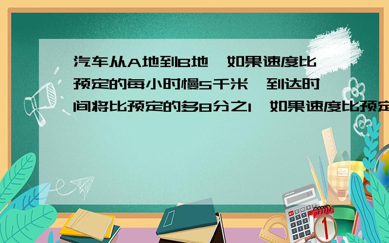 汽车从A地到B地,如果速度比预定的每小时慢5千米,到达时间将比预定的多8分之1,如果速度比预定的增加3分之1,到达时间将比预定的少1小时,求A和B之间的距离.