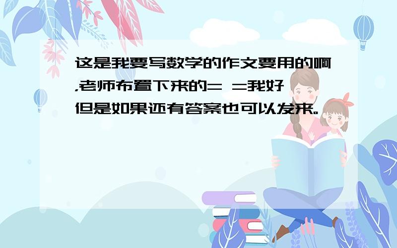 这是我要写数学的作文要用的啊，老师布置下来的= =我好 但是如果还有答案也可以发来。