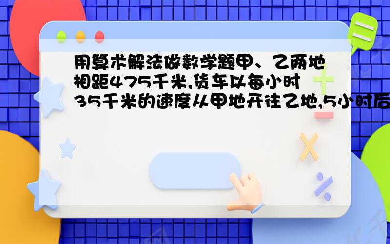 用算术解法做数学题甲、乙两地相距475千米,货车以每小时35千米的速度从甲地开往乙地,5小时后,客车从乙地开往甲地,又经过4小时两车相遇,客车每小时行多少千米?