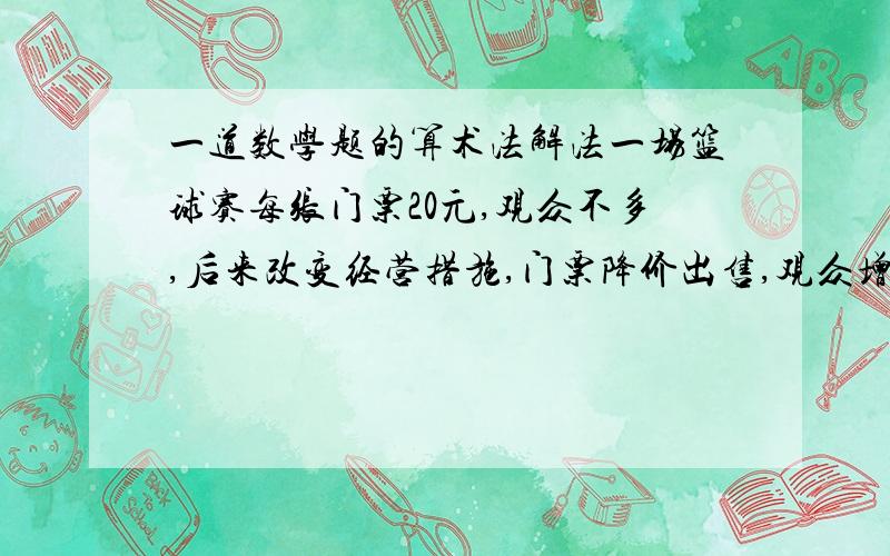 一道数学题的算术法解法一场篮球赛每张门票20元,观众不多,后来改变经营措施,门票降价出售,观众增加了一倍,门票收入增加了一半.问现在每张门票多少元?20×3/2=30（元）30÷（1+1）=15（元）