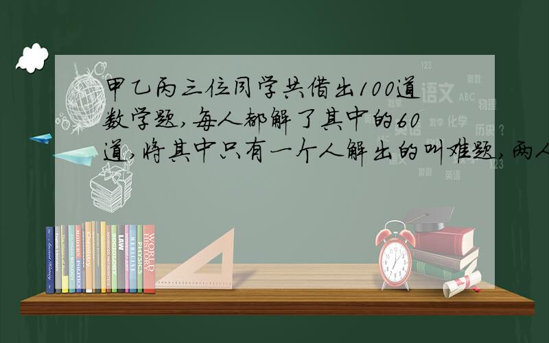 甲乙丙三位同学共借出100道数学题,每人都解了其中的60道,将其中只有一个人解出的叫难题,两人能解出的题叫中等题,三人能解出的题叫容易题,求难题比容易题多几道?