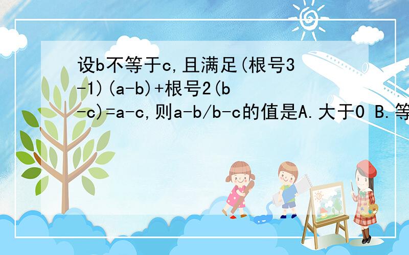 设b不等于c,且满足(根号3-1)(a-b)+根号2(b-c)=a-c,则a-b/b-c的值是A.大于0 B.等于0 C.小于0 D.不确定(根号（3）-1)(a-b)+根号（2）(b-c)=a-c