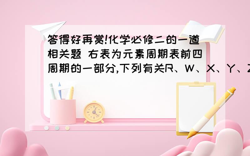 答得好再赏!化学必修二的一道相关题 右表为元素周期表前四周期的一部分,下列有关R、W、X、Y、Z五种元素的叙述中,正确的是A 常压下五种元素的单质中Z单质的沸点最高C W的氢化物沸点比X的