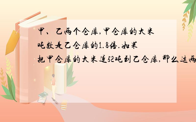 甲、乙两个仓库,甲仓库的大米吨数是乙仓库的1.8倍.如果把甲仓库的大米运52吨到乙仓库,那么这两个仓库大米的吨数相等.原来两个仓库各有多少吨大米?