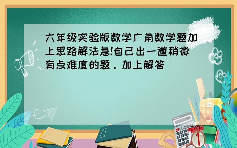 六年级实验版数学广角数学题加上思路解法急!自己出一道稍微有点难度的题。加上解答