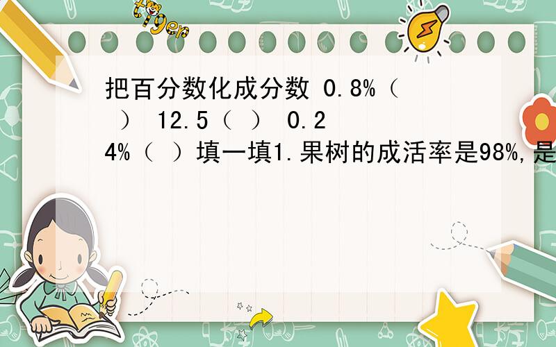 把百分数化成分数 0.8%（ ） 12.5（ ） 0.24%（ ）填一填1.果树的成活率是98%,是把（）看作单位“1“,（）占（）的98%2.出勤率=（ ）产品合格率=（ ）发芽率=（ ）花生出油率=（ ）3.六（1）班今