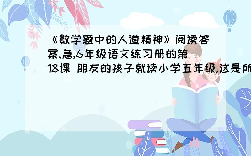 《数学题中的人道精神》阅读答案.急,6年级语文练习册的第18课 朋友的孩子就读小学五年级,这是所人再过一个多月,你就要小学毕业,对于自己的母校教育,你有什么好的建议,请写一写?写多一