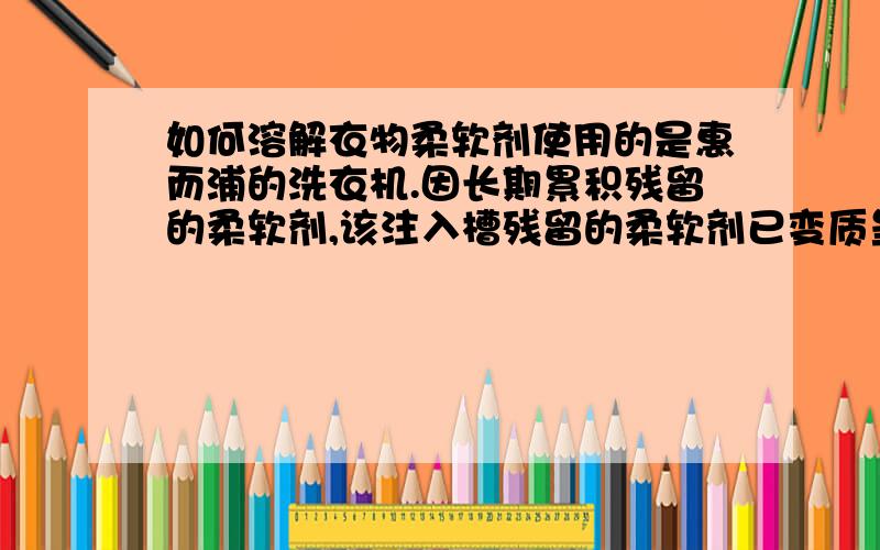 如何溶解衣物柔软剂使用的是惠而浦的洗衣机.因长期累积残留的柔软剂,该注入槽残留的柔软剂已变质呈现深褐色而该型的柔软剂注入槽又无法拆洗 想请教对柔软剂的化学性能了解的大知识,