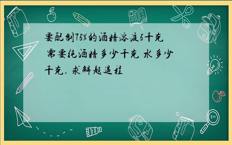 要配制75%的酒精溶液5千克 需要纯酒精多少千克 水多少千克. 求解题过程