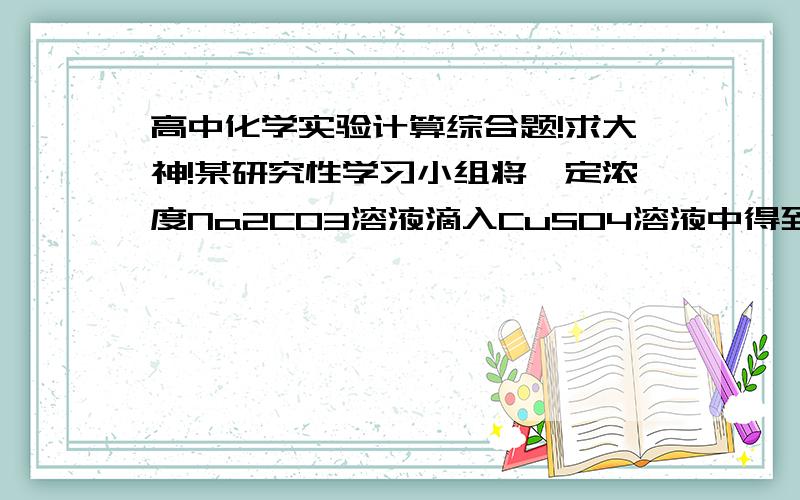 高中化学实验计算综合题!求大神!某研究性学习小组将一定浓度Na2CO3溶液滴入CuSO4溶液中得到蓝色沉淀. 甲同学认为两者反应只生成CuCO3一种沉淀；乙同学认为这两者相互促进水解反应,生成一