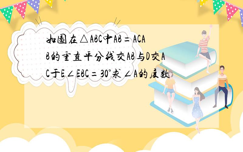 如图在△ABC中AB=ACAB的垂直平分线交AB与D交AC于E∠EBC=30°求∠A的度数