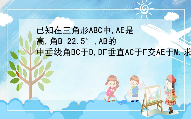 已知在三角形ABC中,AE是高,角B=22.5°,AB的中垂线角BC于D,DF垂直AC于F交AE于M.求EM=EC